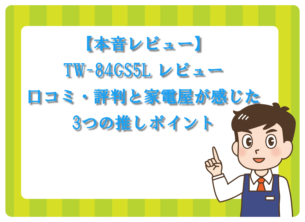 【本音レビュー】TW-84GS5L レビュー│口コミ・評判と家電屋が感じた3つの推しポイント
